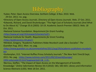Bibliography
•Suber, Peter. Open Access Overview. Earlham College. 6 Nov. 2010. Web.
29 Oct. 2011: no. pag.
•Directory of Open Access Journals. Directory of Open Access Journals. Web. 27 Oct. 2011.
•Edwards, Richard, and David Shulenburger. "The High Cost of Scholarly Journals (And What
to Do About It)." Change 35.6 (2003): 10-19. Academic Search Premier. EBSCO. Web. 18
Oct. 2011.
•National Science Foundation. Requirement for Grant Funding.
<http://www.arl.org/rtl/eresearch/escien/nsf/>
•National Institute for Health. Requirements for Grant Funding.
<http://publicaccess.nih.gov/>
•Minbiot, Gregory. “Academic Publishers Make Murdoch Look Like a Socialist.” The
Guardian Aug. 2011. Mon. no. pag.
<http://www.guardian.co.uk/commentisfree/2011/aug/29/academic-publishers-murdoch-
so>
•Guttenplan, D.D. “Internet Ruffles Pricey Scholarly Journals.” The New York Time18 Sept.
2011: No. pag. <http://www.nytimes.com/2011/09/19/world/europe/
19iht-educLede19.html?pagewanted=1&_r=3>.
•Bernius, Steffen. “The Impact of Open Access on the Management of Scientific
Knowledge.” Online Information Review 34.4 (2010): 583, 583-603. Library and Information
Science Abstracts (LISA). Web 18 Oct. 2011.
 