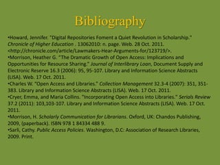 Bibliography
•Howard, Jennifer. "Digital Repositories Foment a Quiet Revolution in Scholarship."
Chronicle of Higher Education . 13062010: n. page. Web. 28 Oct. 2011.
<http://chronicle.com/article/Lawmakers-Hear-Arguments-for/123719/>.
•Morrison, Heather G. “The Dramatic Growth of Open Access: Implications and
Opportunities for Resource Sharing.” Journal of Interlibrary Loan, Document Supply and
Electronic Reserve 16.3 (2006): 95, 95-107. Library and Information Science Abstracts
(LISA). Web. 17 Oct. 2011.
•Charles W. “Open Access and Libraries.” Collection Management 32.3-4 (2007): 351, 351-
383. Library and Information Science Abstracts (LISA). Web. 17 Oct. 2011.
•Cryer, Emma, and Maria Collins. "Incorporating Open Access into Libraries." Serials Review
37.2 (2011): 103,103-107. Library and Information Science Abstracts (LISA). Web. 17 Oct.
2011.
•Morrison, H. Scholarly Communication for Librarians. Oxford, UK: Chandos Publishing,
2009, (paperback). ISBN 978 1 84334 488 9.
•Sarli, Cathy. Public Access Policies. Washington, D.C: Association of Research Libraries,
2009. Print.
 