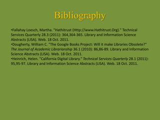 Bibliography
•Fallahay Loesch, Martha. "Hathitrust (Http://www.Hathitrust.Org)." Technical
Services Quarterly 28.3 (2011): 364,364-365. Library and Information Science
Abstracts (LISA). Web. 18 Oct. 2011.
•Dougherty, William C. "The Google Books Project: Will it make Libraries Obsolete?"
The Journal of Academic Librarianship 36.1 (2010): 86,86-89. Library and Information
Science Abstracts (LISA). Web. 18 Oct. 2011.
•Heinrich, Helen. "California Digital Library." Technical Services Quarterly 28.1 (2011):
95,95-97. Library and Information Science Abstracts (LISA). Web. 18 Oct. 2011.
 