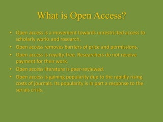 What is Open Access?
• Open access is a movement towards unrestricted access to
scholarly works and research.
• Open access removes barriers of price and permissions.
• Open access is royalty-free. Researchers do not receive
payment for their work.
• Open access literature is peer-reviewed.
• Open access is gaining popularity due to the rapidly rising
costs of journals. Its popularity is in part a response to the
serials crisis.
 