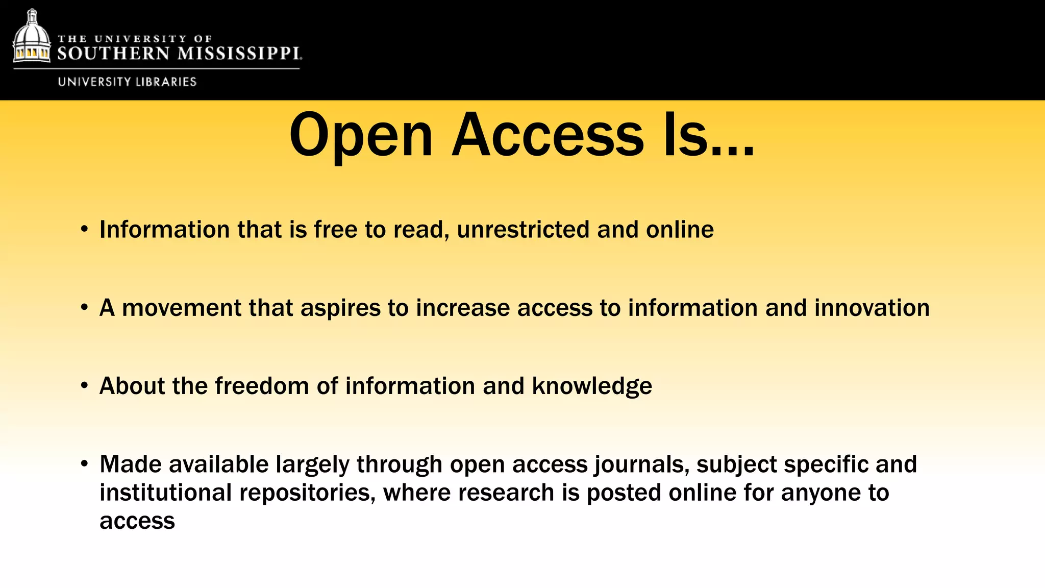 Open Access Is… 
• Information that is free to read, unrestricted and online 
• A movement that aspires to increase access to information and innovation 
• About the freedom of information and knowledge 
• Made available largely through open access journals, subject specific and 
institutional repositories, where research is posted online for anyone to 
access 
 