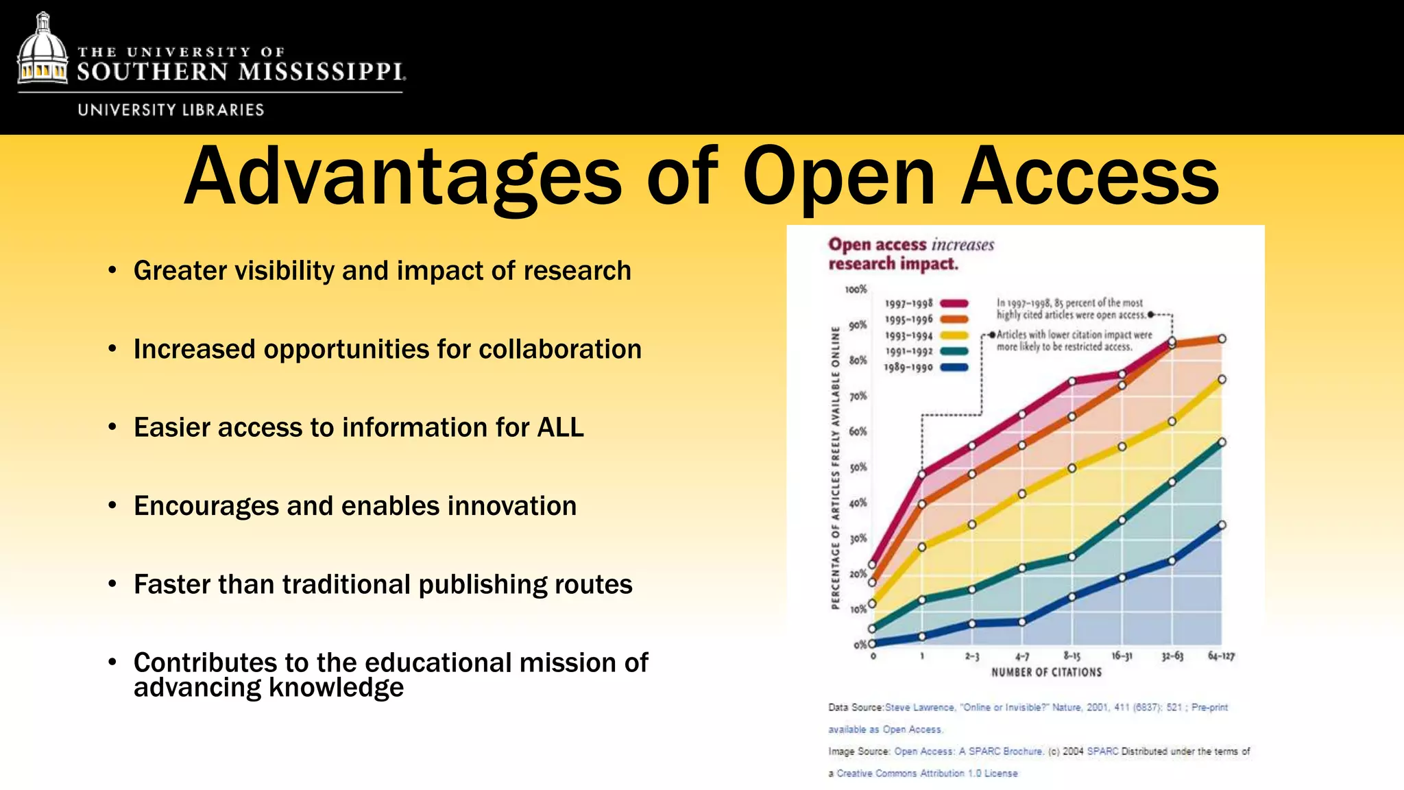 Advantages of Open Access 
• Greater visibility and impact of research 
• Increased opportunities for collaboration 
• Easier access to information for ALL 
• Encourages and enables innovation 
• Faster than traditional publishing routes 
• Contributes to the educational mission of 
advancing knowledge 
 