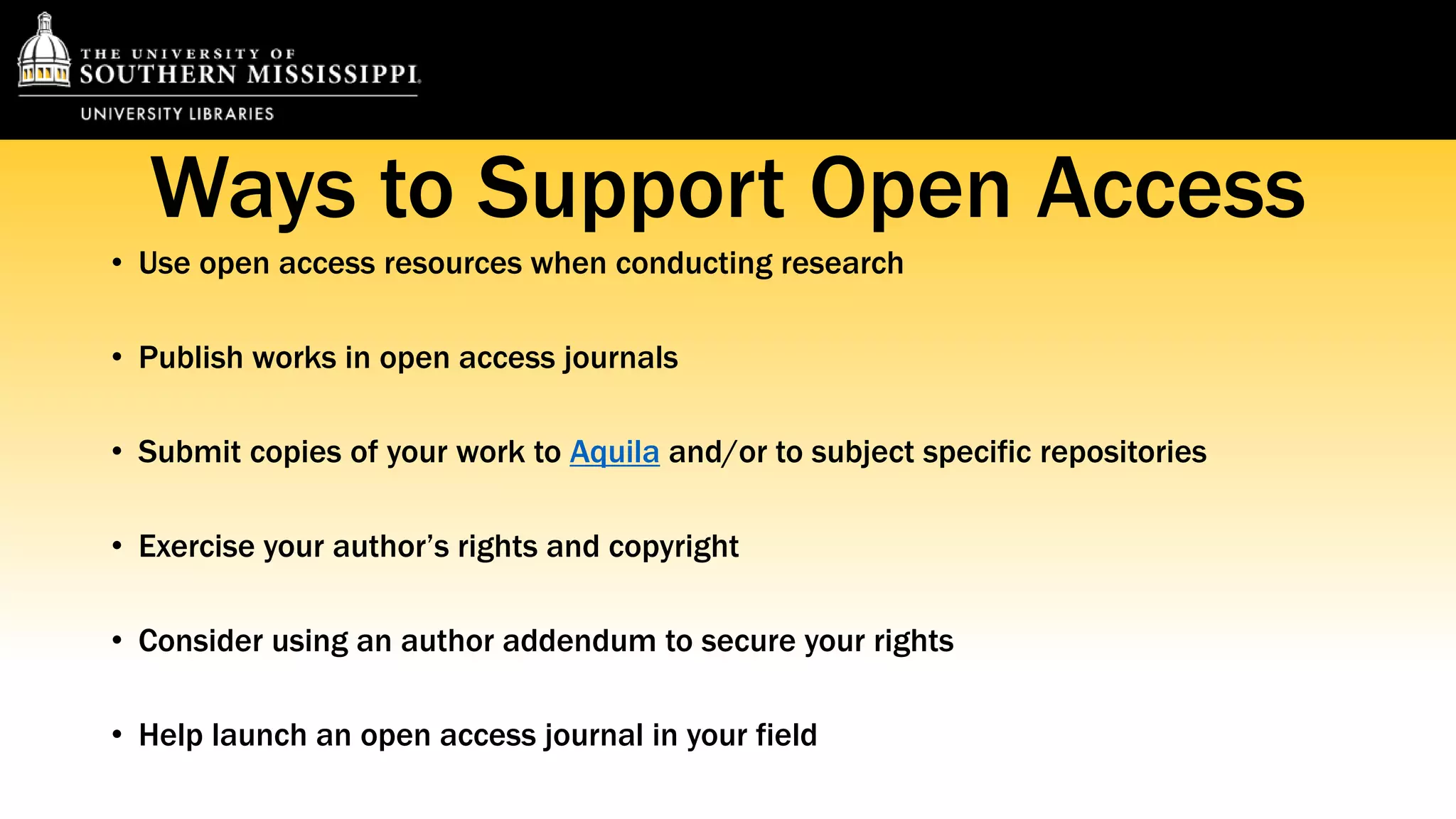 Ways to Support Open Access 
• Use open access resources when conducting research 
• Publish works in open access journals 
• Submit copies of your work to Aquila and/or to subject specific repositories 
• Exercise your author’s rights and copyright 
• Consider using an author addendum to secure your rights 
• Help launch an open access journal in your field 
 
