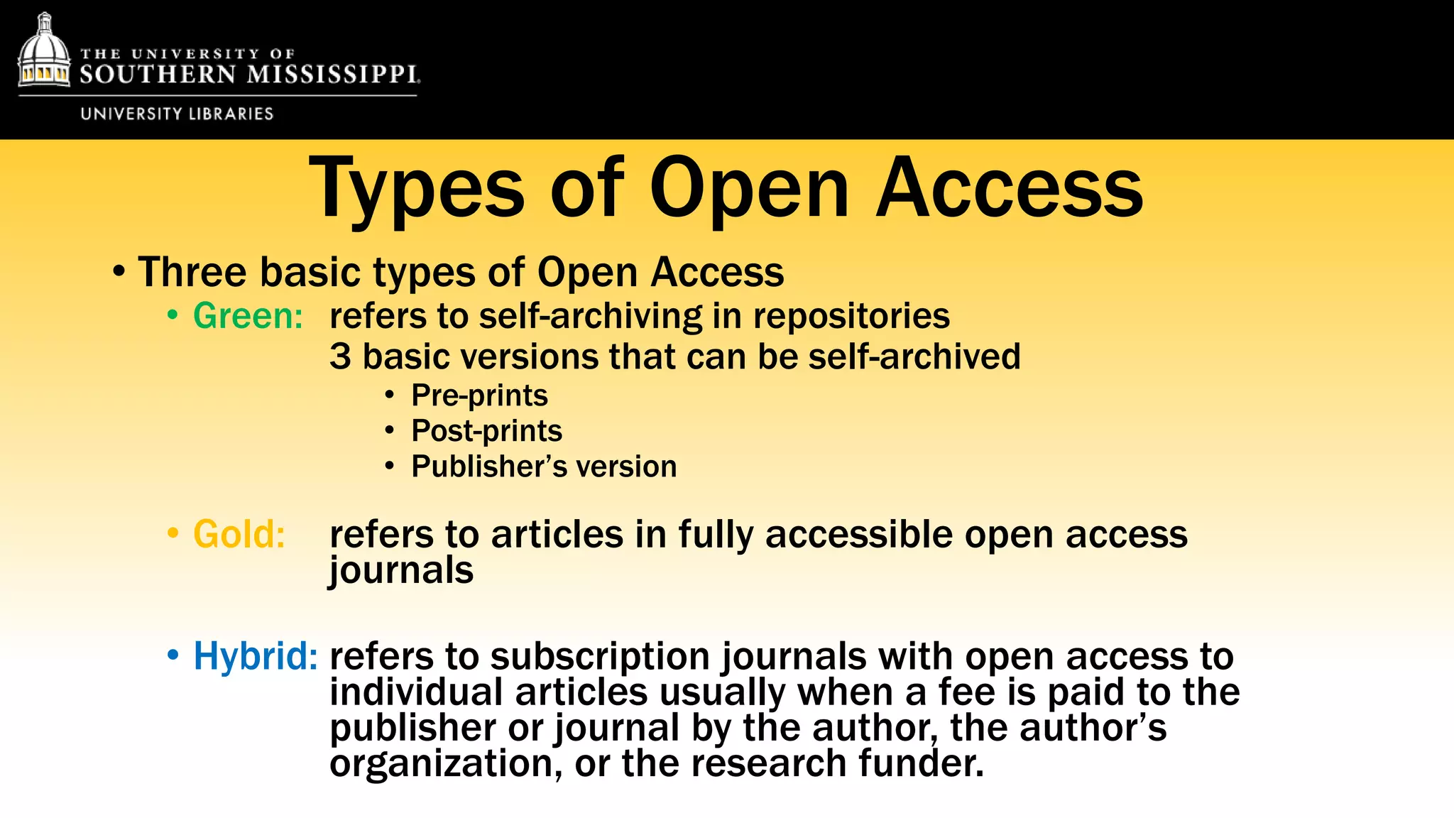 Types of Open Access 
• Three basic types of Open Access 
• Green: refers to self-archiving in repositories 
3 basic versions that can be self-archived 
• Pre-prints 
• Post-prints 
• Publisher’s version 
• Gold: refers to articles in fully accessible open access 
journals 
• Hybrid: refers to subscription journals with open access to 
individual articles usually when a fee is paid to the 
publisher or journal by the author, the author’s 
organization, or the research funder. 
 