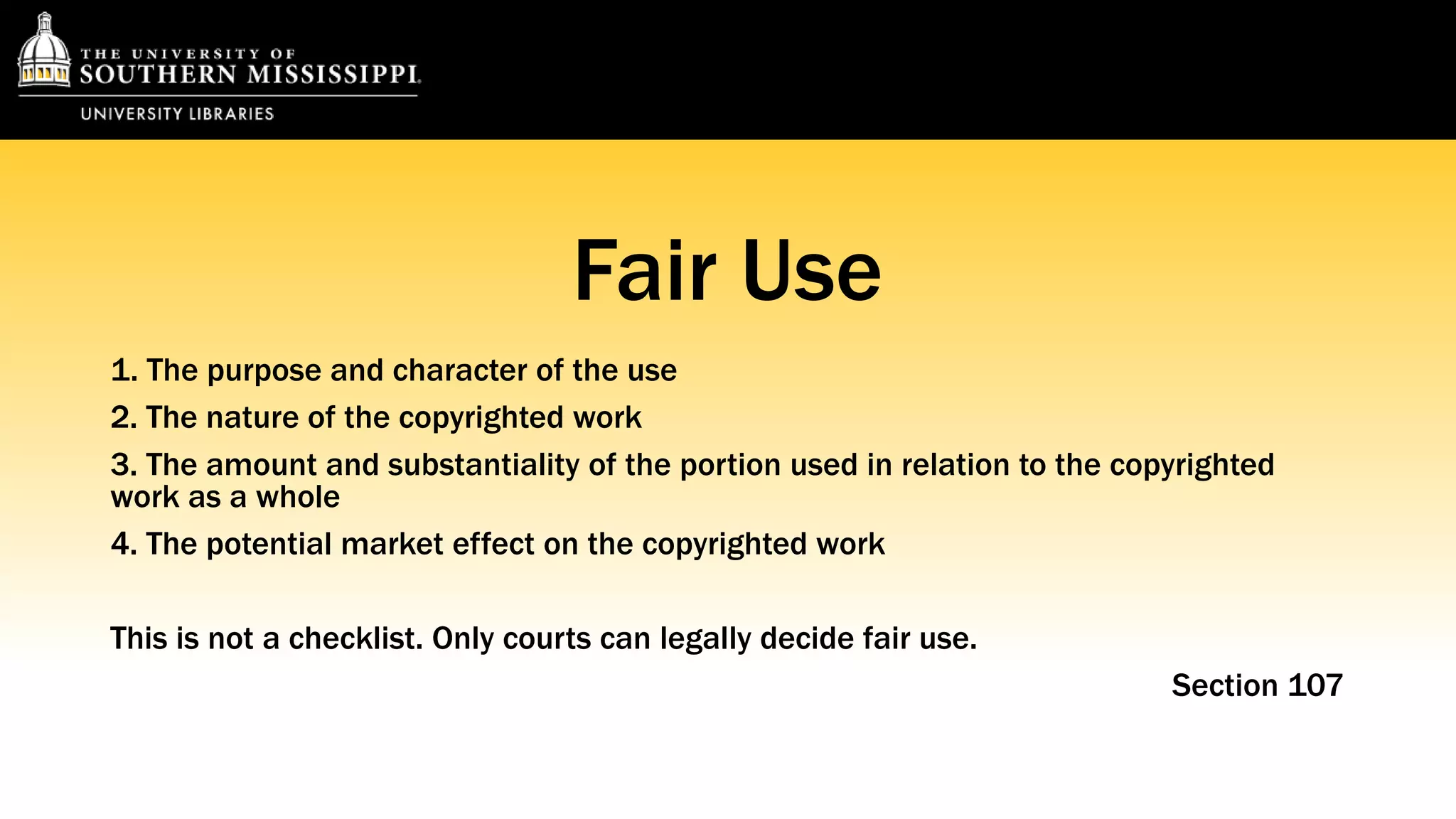 Fair Use 
1. The purpose and character of the use 
2. The nature of the copyrighted work 
3. The amount and substantiality of the portion used in relation to the copyrighted 
work as a whole 
4. The potential market effect on the copyrighted work 
This is not a checklist. Only courts can legally decide fair use. 
Section 107 
 