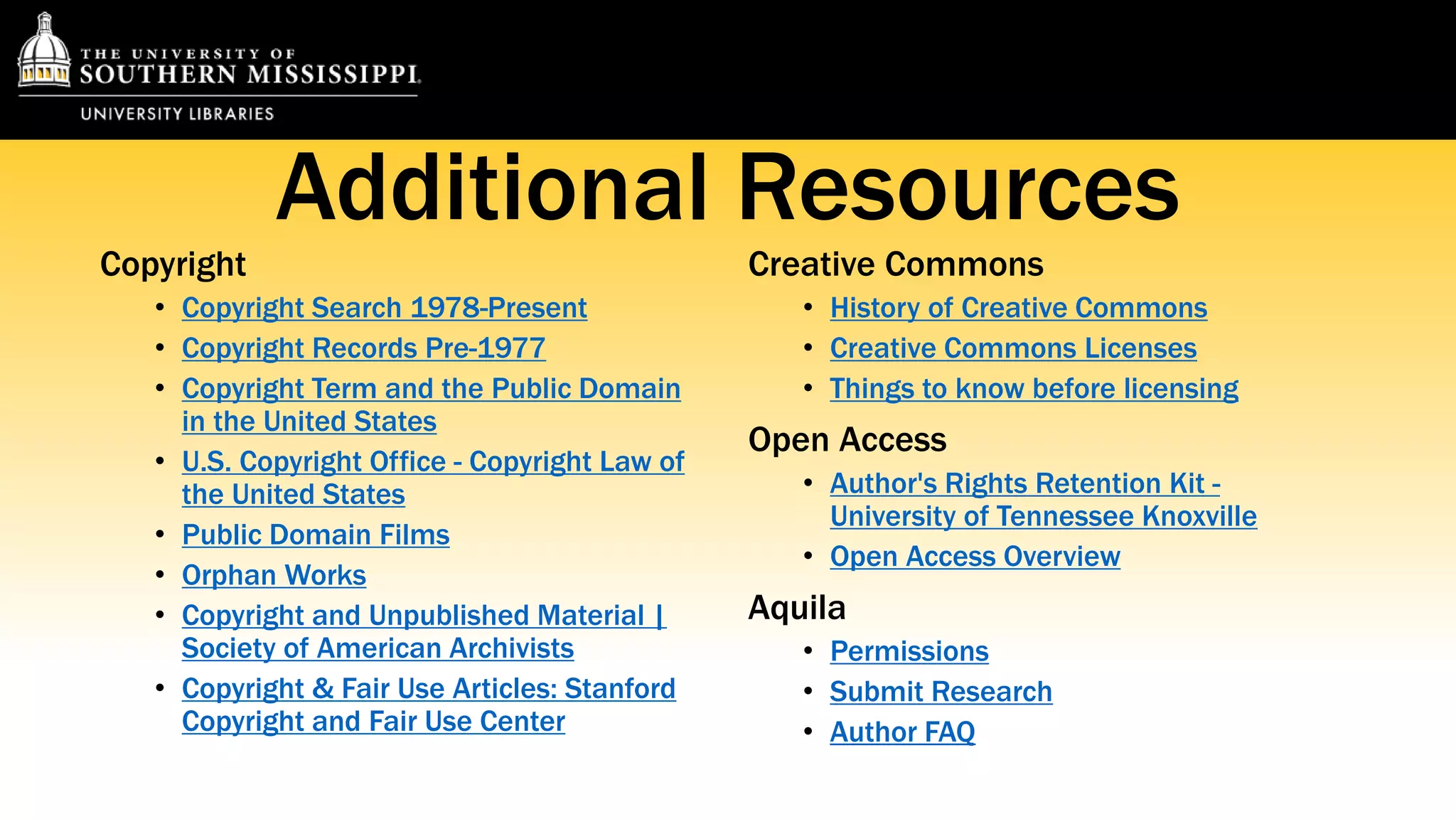 Additional Resources 
Copyright 
• Copyright Search 1978-Present 
• Copyright Records Pre-1977 
• Copyright Term and the Public Domain 
in the United States 
• U.S. Copyright Office - Copyright Law of 
the United States 
• Public Domain Films 
• Orphan Works 
• Copyright and Unpublished Material | 
Society of American Archivists 
• Copyright & Fair Use Articles: Stanford 
Copyright and Fair Use Center 
Creative Commons 
• History of Creative Commons 
• Creative Commons Licenses 
• Things to know before licensing 
Open Access 
• Author's Rights Retention Kit - 
University of Tennessee Knoxville 
• Open Access Overview 
Aquila 
• Permissions 
• Submit Research 
• Author FAQ 
 