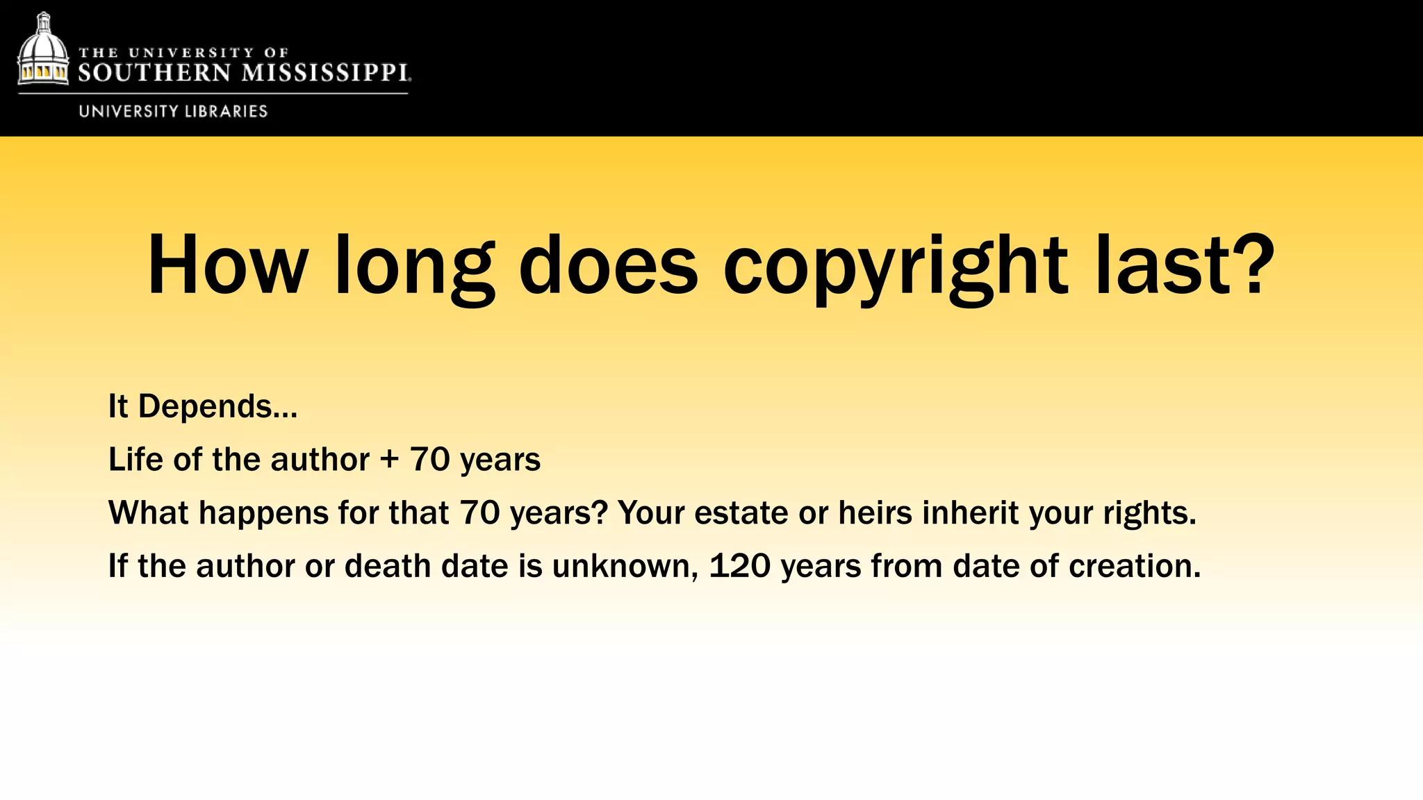 How long does copyright last? 
It Depends… 
Life of the author + 70 years 
What happens for that 70 years? Your estate or heirs inherit your rights. 
If the author or death date is unknown, 120 years from date of creation. 
 