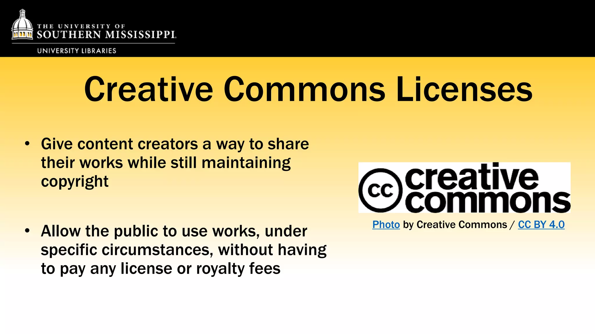 Creative Commons Licenses 
• Give content creators a way to share 
their works while still maintaining 
copyright 
• Allow the public to use works, under 
specific circumstances, without having 
to pay any license or royalty fees 
Photo by Creative Commons / CC BY 4.0 
 