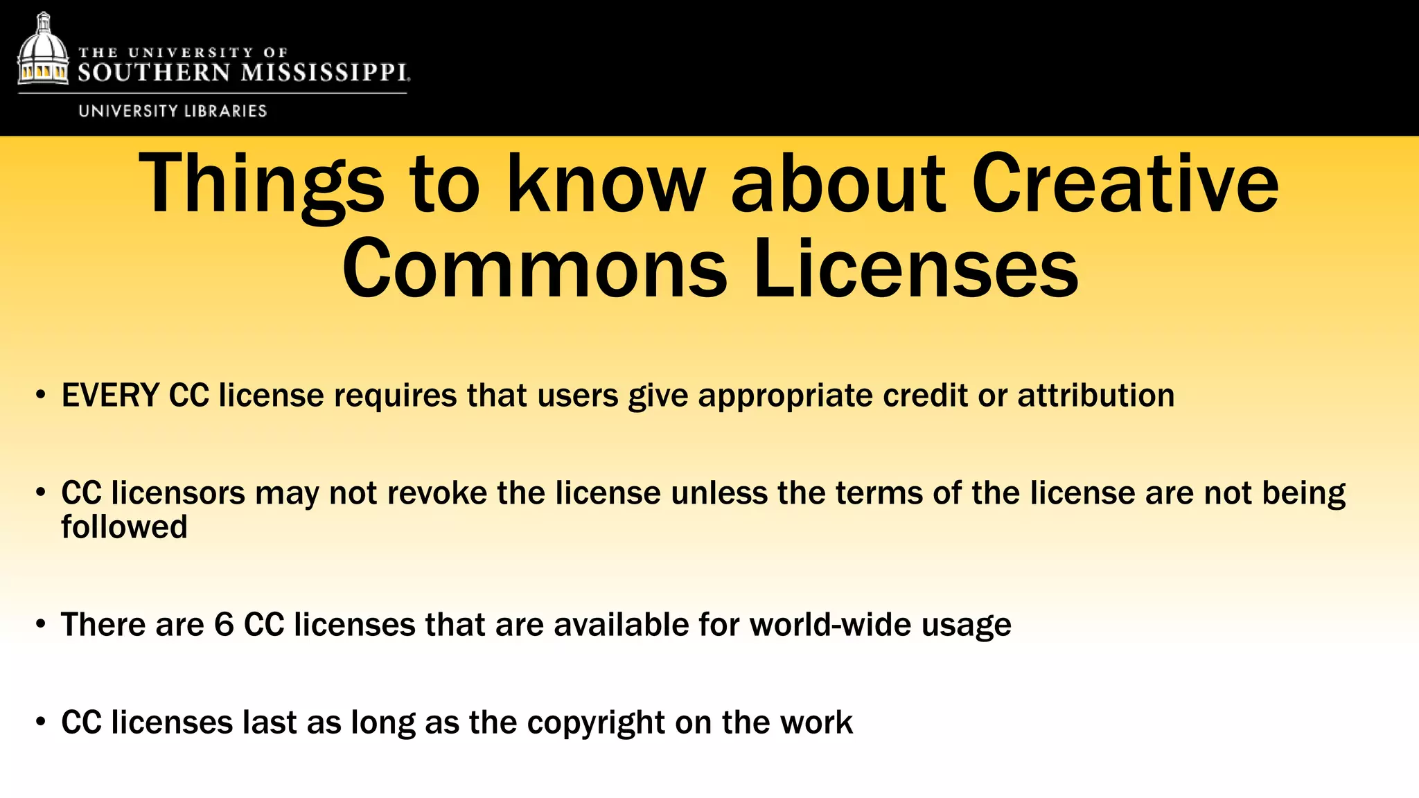 Things to know about Creative 
Commons Licenses 
• EVERY CC license requires that users give appropriate credit or attribution 
• CC licensors may not revoke the license unless the terms of the license are not being 
followed 
• There are 6 CC licenses that are available for world-wide usage 
• CC licenses last as long as the copyright on the work 
 