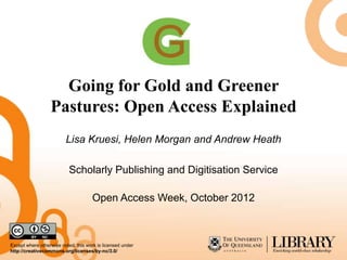 Going for Gold and Greener
                  Pastures: Open Access Explained
                         Lisa Kruesi, Helen Morgan and Andrew Heath

                           Scholarly Publishing and Digitisation Service

                                     Open Access Week, October 2012



Except where otherwise noted, this work is licensed under
http://creativecommons.org/licenses/by-nc/3.0/
 