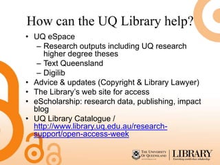 How can the UQ Library help?
• UQ eSpace
   – Research outputs including UQ research
     higher degree theses
   – Text Queensland
   – Digilib
• Advice & updates (Copyright & Library Lawyer)
• The Library’s web site for access
• eScholarship: research data, publishing, impact
  blog
• UQ Library Catalogue /
  http://www.library.uq.edu.au/research-
  support/open-access-week
 
