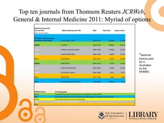 Top ten journals from Thomson Reuters JCRWeb,
General & Internal Medicine 2011: Myriad of options
       Medicine, General &
       Internal 2011                         Abbreviated Journal Title                  ISSN          Total Cites          Impact Factor
       Open Access Status

       OA 1990+ research articles
       free after 6 mths/ BLUE             1 NEW ENGL J MED                             0028-4793             232068              53.298

       GREEN                               2 LANCET                                     0140-6736             158906              38.278

       WHITE                               3 JAMA-J AM MED ASSOC                        0098-7484             117668              30.026

       WHITE                               4 ANN INTERN MED                             0003-4819              45683              16.733
                                                                                                                                           *National
       GOLD                                5 PLOS MED                                   1549-1277              12574              16.269   licence paid
       GREEN                               6 BRIT MED J                                 0959-535X              74759              14.093
                                                                                                                                           for in
                                                                                                                                           Australian
       WHITE                               3 ARCH INTERN MED                            0003-9926              37598              11.462   by the
       WHITE                               3 CAN MED ASSOC J                            0820-3946              11413               8.217   NHMRC
       GOLD                                9 BMC MED                                    1741-7015                   1835           6.035

       BLUE                               10 COCHRANE DB SYST REV *                     1469-493X              29593               5.715




       RoMEO Colour                 Archiving policy
       Green                        Can archive pre-print and post-print or publisher's version/PDF
       Blue                         Can archive post-print (ie final draft post-refereeing) or publisher's version/PDF
       Yellow                       Can archive pre-print (ie pre-refereeing)
       White                        Archiving not formally supported
       Gold
 