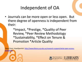 Independent of OA
• Journals can be more open or less open. But
  there degree of openness is independent from
  their:
     *Impact, *Prestige, *Quality of Peer
     Review, *Peer Review Methodology
     *Sustainability, *Effect on Tenure &
     Promotion *Article Quality
Taken from: HowOpenIsIt: http://www.library.uq.edu.au/research-support/what-open-access-
publishing
 