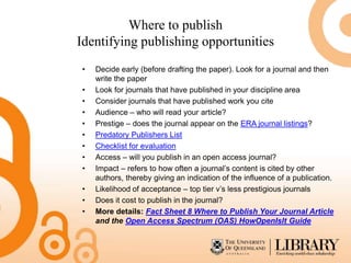 Where to publish
Identifying publishing opportunities
•   Decide early (before drafting the paper). Look for a journal and then
    write the paper
•   Look for journals that have published in your discipline area
•   Consider journals that have published work you cite
•   Audience – who will read your article?
•   Prestige – does the journal appear on the ERA journal listings?
•   Predatory Publishers List
•   Checklist for evaluation
•   Access – will you publish in an open access journal?
•   Impact – refers to how often a journal’s content is cited by other
    authors, thereby giving an indication of the influence of a publication.
•   Likelihood of acceptance – top tier v’s less prestigious journals
•   Does it cost to publish in the journal?
•   More details: Fact Sheet 8 Where to Publish Your Journal Article
    and the Open Access Spectrum (OAS) HowOpenIsIt Guide
 