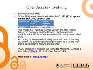 Open Access - Evolving
•   BioMed Central (BMC)
•   Of the 265 journal titles listed within BMC, 192 (72%) appear
    on the ERA 2012 Journal List
    Processing fee   15% payable   Amount
                     by UQ         payable by
                                   author
    AUS $1841        AUS $275      AUS $1566

•   The Wellcome Trust has teamed up with the Max Planck
    Society in Germany and the Howard Hughes Medical
    Institute in the US to set up a new open-access journal called
    eLife.
•   According to the new editor: the journal will take on the very
    top end of the scientific publishing industry, as a visible high-
    profile competitor to Nature and Science“

•   PLOS Medicine is number five in the top Medicine, General &
    Internal – JCRWeb, 2011 – Impact Factor 16.3

•   More details: Open Access
 