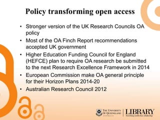 Policy transforming open access
• Stronger version of the UK Research Councils OA
  policy
• Most of the OA Finch Report recommendations
  accepted UK government
• Higher Education Funding Council for England
  (HEFCE) plan to require OA research be submitted
  to the next Research Excellence Framework in 2014
• European Commission make OA general principle
  for their Horizon Plans 2014-20
• Australian Research Council 2012
 