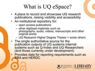 What is UQ eSpace?
• A place to record and showcase UQ research
  publications, raising visibility and accessibility
• An institutional repository for:
   – open access publications
   – other digitised materials such as
     photographs, audio, videos, manuscripts and other
     original works
   – UQ Research Higher Degree Theses + some others
• The single authoritative source for the
  publication outputs of UQ systems internal
  systems such as Q-Index and UQ Researchers
  (and those currently under development)
• Provides data for reporting requirements such as
  ERA and HERDC
 