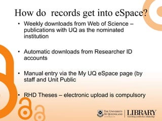 How do records get into eSpace?
• Weekly downloads from Web of Science –
  publications with UQ as the nominated
  institution

• Automatic downloads from Researcher ID
  accounts

• Manual entry via the My UQ eSpace page (by
  staff and Unit Public

• RHD Theses – electronic upload is compulsory
 