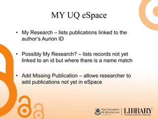 MY UQ eSpace
• My Research – lists publications linked to the
  author’s Aurion ID

• Possibly My Research? – lists records not yet
  linked to an id but where there is a name match

• Add Missing Publication – allows researcher to
  add publications not yet in eSpace
 