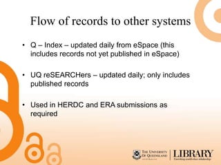Flow of records to other systems
• Q – Index – updated daily from eSpace (this
  includes records not yet published in eSpace)

• UQ reSEARCHers – updated daily; only includes
  published records

• Used in HERDC and ERA submissions as
  required
 