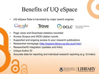 Benefits of UQ eSpace
•   UQ eSpace Data is harvested by major search engines




•   Page views and Download statistics recorded
•   Access Scopus and WOS citation counts
•   Supported and ongoing access to your research publications
•   Researcher homepage (http://espace.library.uq.edu.au/e1mlu)
•   ResearcherID integration (updates and links)
•   Unique Author ID
•   Accurate data for reporting and individual research reporting (e.g. Q-Index)
 