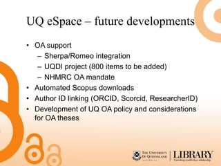 UQ eSpace – future developments
• OA support
   – Sherpa/Romeo integration
   – UQDI project (800 items to be added)
   – NHMRC OA mandate
• Automated Scopus downloads
• Author ID linking (ORCID, Scorcid, ResearcherID)
• Development of UQ OA policy and considerations
  for OA theses
 