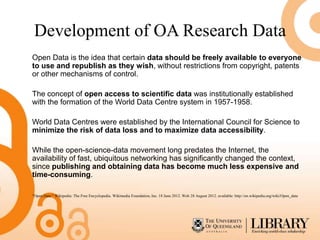 Development of OA Research Data
Open Data is the idea that certain data should be freely available to everyone
to use and republish as they wish, without restrictions from copyright, patents
or other mechanisms of control.

The concept of open access to scientific data was institutionally established
with the formation of the World Data Centre system in 1957-1958.

World Data Centres were established by the International Council for Science to
minimize the risk of data loss and to maximize data accessibility.

While the open-science-data movement long predates the Internet, the
availability of fast, ubiquitous networking has significantly changed the context,
since publishing and obtaining data has become much less expensive and
time-consuming.

"Open Data." Wikipedia: The Free Encyclopedia. Wikimedia Foundation, Inc. 18 June 2012. Web 28 August 2012. available: http://en.wikipedia.org/wiki/Open_data
 