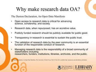 Why make research data OA?
The Denton Declaration, An Open Data Manifesto
•      Open access to research data is critical for advancing
       science, scholarship, and society.
•      Research data, when repurposed, has an accretive value.
•      Publicly funded research should be publicly available for public good.
•      Transparency in research is essential to sustain the public trust.
•      The validation of research data by the peer community is an essential
       function of the responsible conduct of research.
•      Managing research data is the responsibility of a broad community of
       stakeholders including
       researchers, funders, institutions, libraries, archivists, and the public.

The Denton Declaration, An Open Data Manifesto, The University of North Texas. Web 23 Oct 2012. available http://openaccess.unt.edu/denton_declaration
 