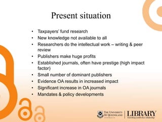 Present situation
• Taxpayers’ fund research
• New knowledge not available to all
• Researchers do the intellectual work – writing & peer
  review
• Publishers make huge profits
• Established journals, often have prestige (high impact
  factor)
• Small number of dominant publishers
• Evidence OA results in increased impact
• Significant increase in OA journals
• Mandates & policy developments
 