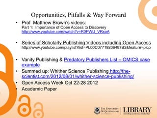 Opportunities, Pitfalls & Way Forward
• Prof Matthew Brown’s videos:
  Part 1: Importance of Open Access to Discovery
  http://www.youtube.com/watch?v=R0PWU_VRxoA

• Series of Scholarly Publishing Videos including Open Access
  http://www.youtube.com/playlist?list=PL00C07719206487B3&feature=plcp


• Vanity Publishing & Predatory Publishers List – OMICS case
  example
• Summed up: Whither Science Publishing http://the-
  scientist.com/2012/08/01/whither-science-publishing/
• Open Access Week Oct 22-28 2012
• Academic Paper
 
