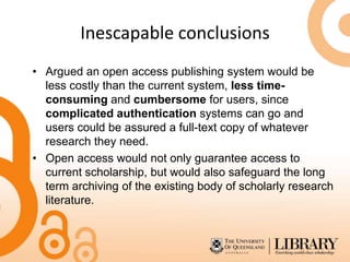 Inescapable conclusions
• Argued an open access publishing system would be
  less costly than the current system, less time-
  consuming and cumbersome for users, since
  complicated authentication systems can go and
  users could be assured a full-text copy of whatever
  research they need.
• Open access would not only guarantee access to
  current scholarship, but would also safeguard the long
  term archiving of the existing body of scholarly research
  literature.
 