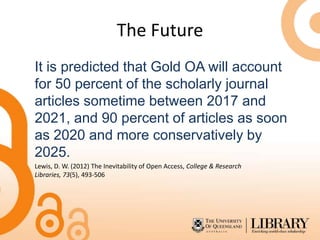 The Future
It is predicted that Gold OA will account
for 50 percent of the scholarly journal
articles sometime between 2017 and
2021, and 90 percent of articles as soon
as 2020 and more conservatively by
2025.
Lewis, D. W. (2012) The Inevitability of Open Access, College & Research
Libraries, 73(5), 493-506
 