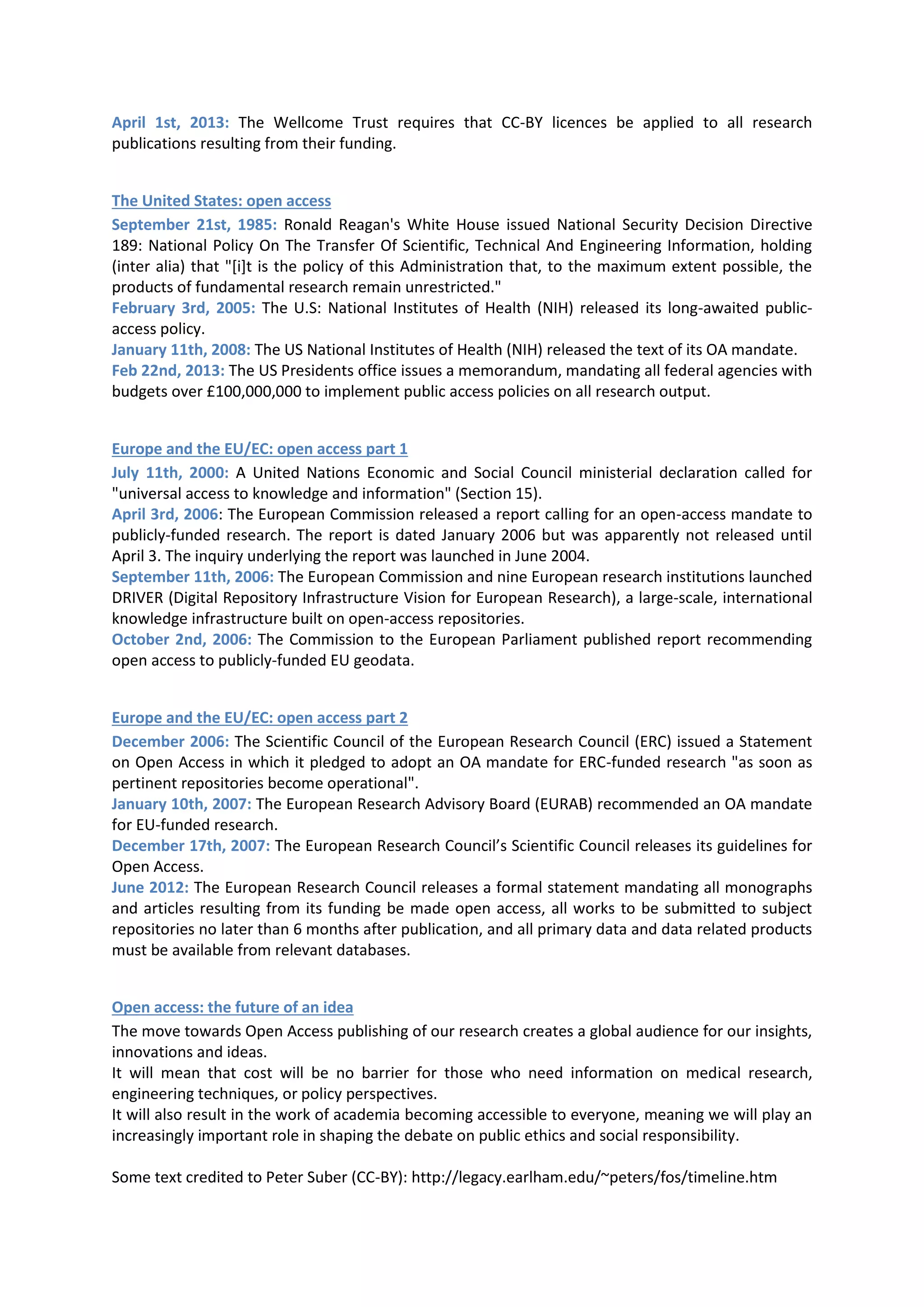 April 1st, 2013: The Wellcome Trust requires that CC-BY licences be applied to all research
publications resulting from their funding.


The United States: open access
September 21st, 1985: Ronald Reagan's White House issued National Security Decision Directive
189: National Policy On The Transfer Of Scientific, Technical And Engineering Information, holding
(inter alia) that "[i]t is the policy of this Administration that, to the maximum extent possible, the
products of fundamental research remain unrestricted."
February 3rd, 2005: The U.S: National Institutes of Health (NIH) released its long-awaited public-
access policy.
January 11th, 2008: The US National Institutes of Health (NIH) released the text of its OA mandate.
Feb 22nd, 2013: The US Presidents office issues a memorandum, mandating all federal agencies with
budgets over £100,000,000 to implement public access policies on all research output.


Europe and the EU/EC: open access part 1
July 11th, 2000: A United Nations Economic and Social Council ministerial declaration called for
"universal access to knowledge and information" (Section 15).
April 3rd, 2006: The European Commission released a report calling for an open-access mandate to
publicly-funded research. The report is dated January 2006 but was apparently not released until
April 3. The inquiry underlying the report was launched in June 2004.
September 11th, 2006: The European Commission and nine European research institutions launched
DRIVER (Digital Repository Infrastructure Vision for European Research), a large-scale, international
knowledge infrastructure built on open-access repositories.
October 2nd, 2006: The Commission to the European Parliament published report recommending
open access to publicly-funded EU geodata.


Europe and the EU/EC: open access part 2
December 2006: The Scientific Council of the European Research Council (ERC) issued a Statement
on Open Access in which it pledged to adopt an OA mandate for ERC-funded research "as soon as
pertinent repositories become operational".
January 10th, 2007: The European Research Advisory Board (EURAB) recommended an OA mandate
for EU-funded research.
December 17th, 2007: The European Research Council’s Scientific Council releases its guidelines for
Open Access.
June 2012: The European Research Council releases a formal statement mandating all monographs
and articles resulting from its funding be made open access, all works to be submitted to subject
repositories no later than 6 months after publication, and all primary data and data related products
must be available from relevant databases.


Open access: the future of an idea
The move towards Open Access publishing of our research creates a global audience for our insights,
innovations and ideas.
It will mean that cost will be no barrier for those who need information on medical research,
engineering techniques, or policy perspectives.
It will also result in the work of academia becoming accessible to everyone, meaning we will play an
increasingly important role in shaping the debate on public ethics and social responsibility.

Some text credited to Peter Suber (CC-BY): http://legacy.earlham.edu/~peters/fos/timeline.htm
 