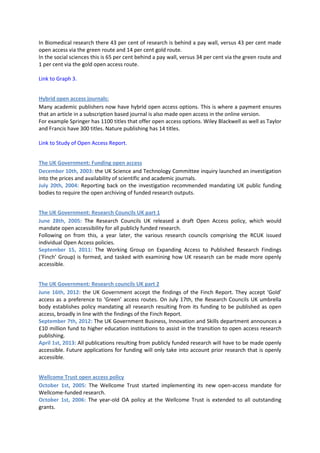 In Biomedical research there 43 per cent of research is behind a pay wall, versus 43 per cent made
open access via the green route and 14 per cent gold route.
In the social sciences this is 65 per cent behind a pay wall, versus 34 per cent via the green route and
1 per cent via the gold open access route.

Link to Graph 3.


Hybrid open access journals:
Many academic publishers now have hybrid open access options. This is where a payment ensures
that an article in a subscription based journal is also made open access in the online version.
For example Springer has 1100 titles that offer open access options. Wiley Blackwell as well as Taylor
and Francis have 300 titles. Nature publishing has 14 titles.

Link to Study of Open Access Report.


The UK Government: Funding open access
December 10th, 2003: the UK Science and Technology Committee inquiry launched an investigation
into the prices and availability of scientific and academic journals.
July 20th, 2004: Reporting back on the investigation recommended mandating UK public funding
bodies to require the open archiving of funded research outputs.


The UK Government: Research Councils UK part 1
June 28th, 2005: The Research Councils UK released a draft Open Access policy, which would
mandate open accessibility for all publicly funded research.
Following on from this, a year later, the various research councils comprising the RCUK issued
individual Open Access policies.
September 15, 2011: The Working Group on Expanding Access to Published Research Findings
(‘Finch’ Group) is formed, and tasked with examining how UK research can be made more openly
accessible.


The UK Government: Research councils UK part 2
June 16th, 2012: the UK Government accept the findings of the Finch Report. They accept ‘Gold’
access as a preference to ‘Green’ access routes. On July 17th, the Research Councils UK umbrella
body establishes policy mandating all research resulting from its funding to be published as open
access, broadly in line with the findings of the Finch Report.
September 7th, 2012: The UK Government Business, Innovation and Skills department announces a
£10 million fund to higher education institutions to assist in the transition to open access research
publishing.
April 1st, 2013: All publications resulting from publicly funded research will have to be made openly
accessible. Future applications for funding will only take into account prior research that is openly
accessible.


Wellcome Trust open access policy
October 1st, 2005: The Wellcome Trust started implementing its new open-access mandate for
Wellcome-funded research.
October 1st, 2006: The year-old OA policy at the Wellcome Trust is extended to all outstanding
grants.
 