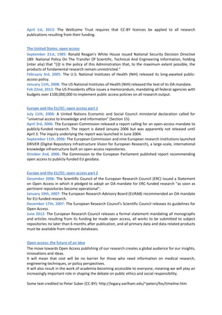 April 1st, 2013: The Wellcome Trust requires that CC-BY licences be applied to all research
publications resulting from their funding.


The United States: open access
September 21st, 1985: Ronald Reagan's White House issued National Security Decision Directive
189: National Policy On The Transfer Of Scientific, Technical And Engineering Information, holding
(inter alia) that "[i]t is the policy of this Administration that, to the maximum extent possible, the
products of fundamental research remain unrestricted."
February 3rd, 2005: The U.S: National Institutes of Health (NIH) released its long-awaited public-
access policy.
January 11th, 2008: The US National Institutes of Health (NIH) released the text of its OA mandate.
Feb 22nd, 2013: The US Presidents office issues a memorandum, mandating all federal agencies with
budgets over £100,000,000 to implement public access policies on all research output.


Europe and the EU/EC: open access part 1
July 11th, 2000: A United Nations Economic and Social Council ministerial declaration called for
"universal access to knowledge and information" (Section 15).
April 3rd, 2006: The European Commission released a report calling for an open-access mandate to
publicly-funded research. The report is dated January 2006 but was apparently not released until
April 3. The inquiry underlying the report was launched in June 2004.
September 11th, 2006: The European Commission and nine European research institutions launched
DRIVER (Digital Repository Infrastructure Vision for European Research), a large-scale, international
knowledge infrastructure built on open-access repositories.
October 2nd, 2006: The Commission to the European Parliament published report recommending
open access to publicly-funded EU geodata.


Europe and the EU/EC: open access part 2
December 2006: The Scientific Council of the European Research Council (ERC) issued a Statement
on Open Access in which it pledged to adopt an OA mandate for ERC-funded research "as soon as
pertinent repositories become operational".
January 10th, 2007: The European Research Advisory Board (EURAB) recommended an OA mandate
for EU-funded research.
December 17th, 2007: The European Research Council’s Scientific Council releases its guidelines for
Open Access.
June 2012: The European Research Council releases a formal statement mandating all monographs
and articles resulting from its funding be made open access, all works to be submitted to subject
repositories no later than 6 months after publication, and all primary data and data related products
must be available from relevant databases.


Open access: the future of an idea
The move towards Open Access publishing of our research creates a global audience for our insights,
innovations and ideas.
It will mean that cost will be no barrier for those who need information on medical research,
engineering techniques, or policy perspectives.
It will also result in the work of academia becoming accessible to everyone, meaning we will play an
increasingly important role in shaping the debate on public ethics and social responsibility.

Some text credited to Peter Suber (CC-BY): http://legacy.earlham.edu/~peters/fos/timeline.htm
 