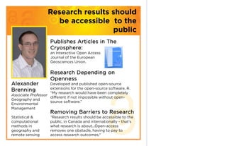 Research results should
                     be accessible to the
                                    public
                    Publishes Articles in The
                    Cryosphere:
                    an Interactive Open Access
                    Journal of the European
                    Geosciences Union.


                    Research Depending on
                    Openness
Alexander           Developed and published open-source
                    extensions for the open-source software, R.
Brenning            “My research would have been completely
Associate Professor
                    different if not impossible without open-
Geography and
                    source software.”
Environmental
Management
                    Removing Barriers to Research
Statistical &       “Research results should be accessible to the
computational       public, in Canada and internationally - that's
methods in          what research is about...Open-access
geography and       removes one obstacle, having to pay to
remote sensing      access research outcomes.”
 