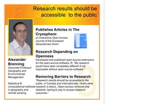 Research results should be
                        accessible to the public

                       Publishes Articles in The
                       Cryosphere:
                       an Interactive Open Access
                       Journal of the European
                       Geosciences Union.


                       Research Depending on
                       Openness
Alexander              Developed and published open-source extensions
                       for the open-source software, R. “My research
Brenning               would have been completely different if not
Associate Professor
                       impossible without open-source software.”
Geography and
Environmental
Management             Removing Barriers to Research
                      “Research results should be accessible to the
Statistical &         public, in Canada and internationally - that's what
computational methods research is about...Open-access removes one
in geography and      obstacle, having to pay to access research
remote sensing        outcomes.”
 