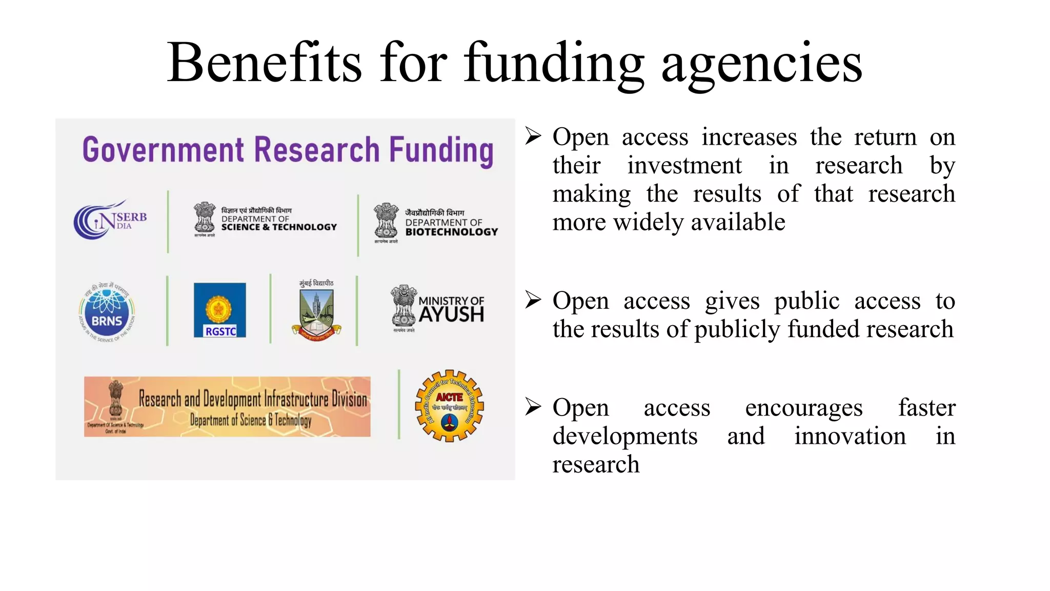 Benefits for funding agencies
 Open access increases the return on
their investment in research by
making the results of that research
more widely available
 Open access gives public access to
the results of publicly funded research
 Open access encourages faster
developments and innovation in
research
 