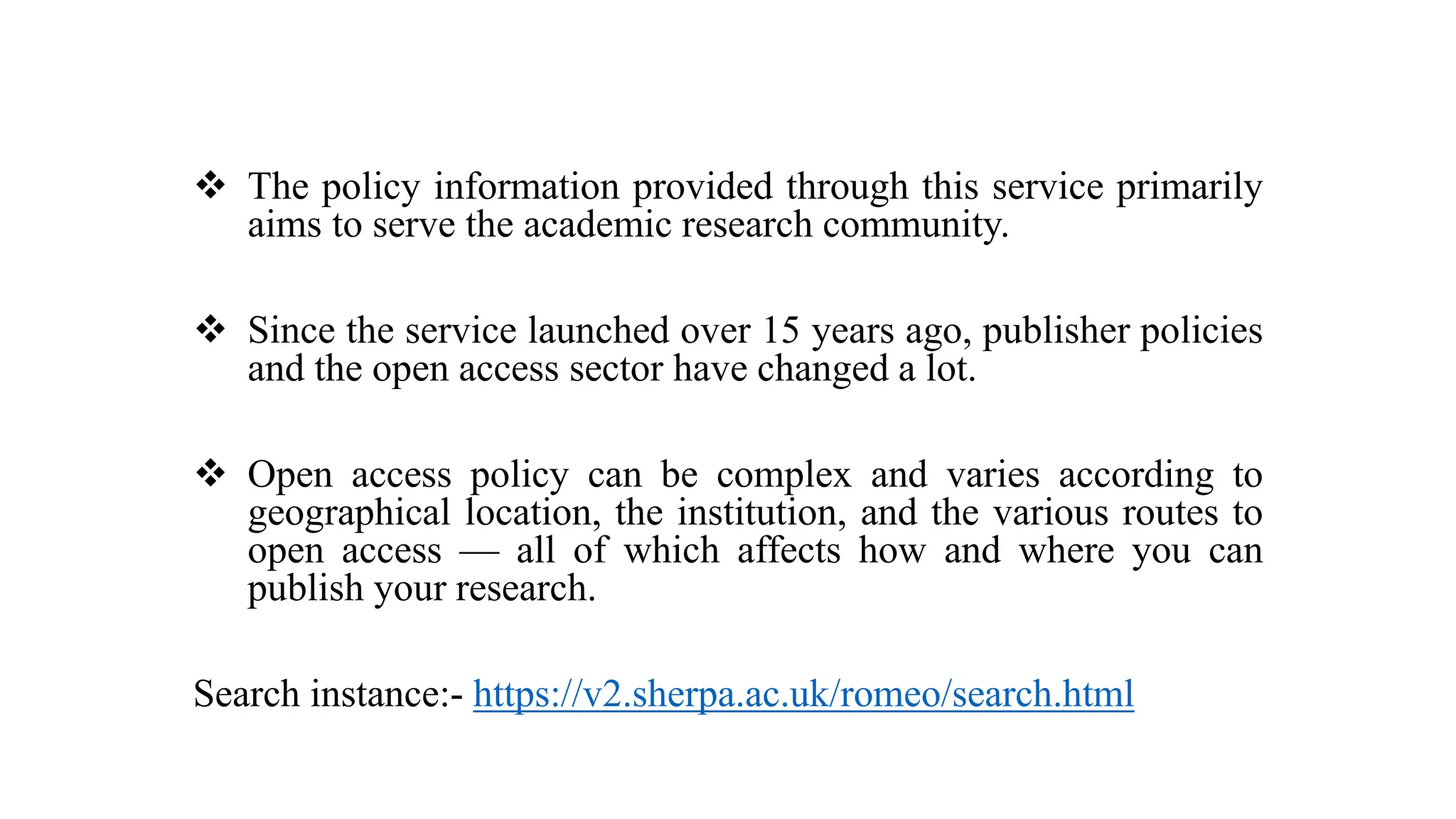  The policy information provided through this service primarily
aims to serve the academic research community.
 Since the service launched over 15 years ago, publisher policies
and the open access sector have changed a lot.
 Open access policy can be complex and varies according to
geographical location, the institution, and the various routes to
open access — all of which affects how and where you can
publish your research.
Search instance:- https://v2.sherpa.ac.uk/romeo/search.html
 