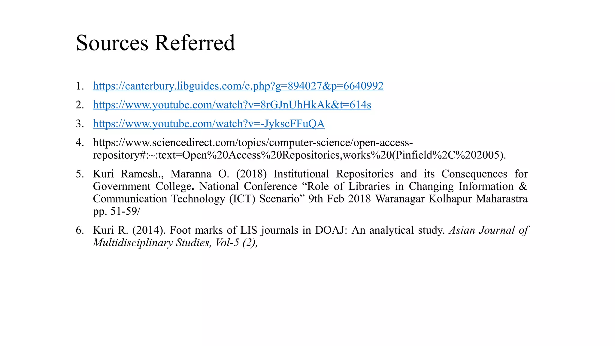 Sources Referred
1. https://canterbury.libguides.com/c.php?g=894027&p=6640992
2. https://www.youtube.com/watch?v=8rGJnUhHkAk&t=614s
3. https://www.youtube.com/watch?v=-JykscFFuQA
4. https://www.sciencedirect.com/topics/computer-science/open-access-
repository#:~:text=Open%20Access%20Repositories,works%20(Pinfield%2C%202005).
5. Kuri Ramesh., Maranna O. (2018) Institutional Repositories and its Consequences for
Government College. National Conference “Role of Libraries in Changing Information &
Communication Technology (ICT) Scenario” 9th Feb 2018 Waranagar Kolhapur Maharastra
pp. 51-59/
6. Kuri R. (2014). Foot marks of LIS journals in DOAJ: An analytical study. Asian Journal of
Multidisciplinary Studies, Vol-5 (2),
 