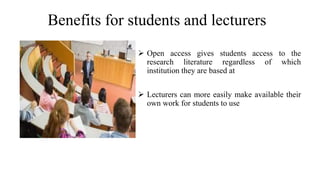 Benefits for students and lecturers
 Open access gives students access to the
research literature regardless of which
institution they are based at
 Lecturers can more easily make available their
own work for students to use
 