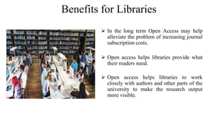 Benefits for Libraries
 In the long term Open Access may help
alleviate the problem of increasing journal
subscription costs.
 Open access helps libraries provide what
their readers need.
 Open access helps libraries to work
closely with authors and other parts of the
university to make the research output
more visible.
 