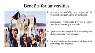 Benefits for universities
 Increases the visibility and impact of the
research being carried out an institution
 Institutional repositories provide a show-
case for a University’s research
 Open access is a major tool in attracting new
students and staff to a university
 Open access helps universities to share their
knowledge and expertise
 