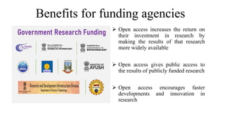 Benefits for funding agencies
 Open access increases the return on
their investment in research by
making the results of that research
more widely available
 Open access gives public access to
the results of publicly funded research
 Open access encourages faster
developments and innovation in
research
 