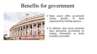 Benefits for government
 Open access offers government
similar benefits to those
experienced by funding agencies
 In addition, open access promotes
open democratic government by
making information as freely
available as possible
 