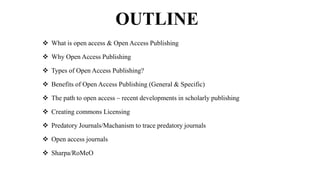 OUTLINE
 What is open access & Open Access Publishing
 Why Open Access Publishing
 Types of Open Access Publishing?
 Benefits of Open Access Publishing (General & Specific)
 The path to open access – recent developments in scholarly publishing
 Creating commons Licensing
 Predatory Journals/Machanism to trace predatory journals
 Open access journals
 Sharpa/RoMeO
 