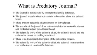 What is Predatory Journal?
 The journal is not indexed by competent scientific databases.
 The journal website does not contain information about the editorial
board.
 There are non-academic advertisements on the webpage.
 The website of the journal does not contain information on the address
and contact details of the editorial board.
 The scientific work of the editor-in-chief, the editorial board, and the
columnists cannot be credibly monitored.
 There is no transparent description of the publishing process.
 The scientific work of the editor-in-chief, the editorial team members
con not be traced in scientific database.
 