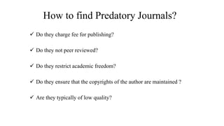 How to find Predatory Journals?
 Do they charge fee for publishing?
 Do they not peer reviewed?
 Do they restrict academic freedom?
 Do they ensure that the copyrights of the author are maintained ?
 Are they typically of low quality?
 