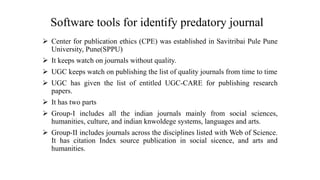 Software tools for identify predatory journal
 Center for publication ethics (CPE) was established in Savitribai Pule Pune
University, Pune(SPPU)
 It keeps watch on journals without quality.
 UGC keeps watch on publishing the list of quality journals from time to time
 UGC has given the list of entitled UGC-CARE for publishing research
papers.
 It has two parts
 Group-I includes all the indian journals mainly from social sciences,
humanities, culture, and indian knwoldege systems, languages and arts.
 Group-II includes journals across the disciplines listed with Web of Science.
It has citation Index source publication in social sicence, and arts and
humanities.
 