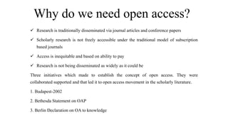 Why do we need open access?
 Research is traditionally disseminated via journal articles and conference papers
 Scholarly research is not freely accessible under the traditional model of subscription
based journals
 Access is inequitable and based on ability to pay
 Research is not being disseminated as widely as it could be
Three initiatives which made to establish the concept of open access. They were
collaborated supported and that led it to open access movement in the scholarly literature.
1. Budapest-2002
2. Bethesda Statement on OAP
3. Berlin Declaration on OA to knowledge
 